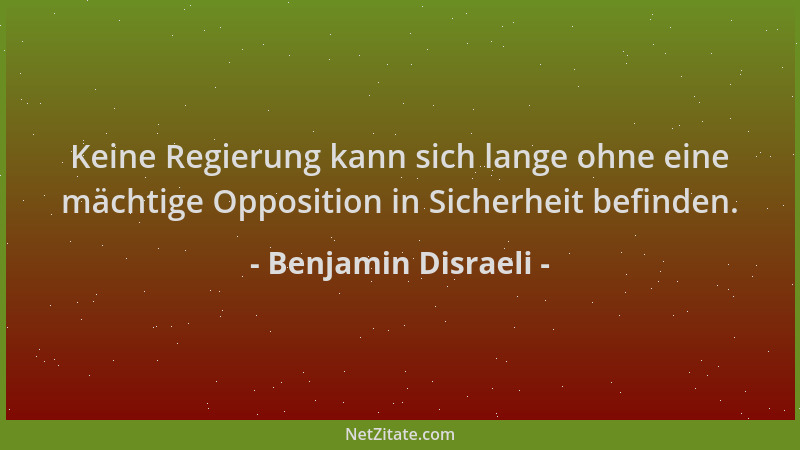 Benjamin Disraeli - Keine Regierung kann sich lange ohne eine mächtige Opposition in Sicherheit befinden....
