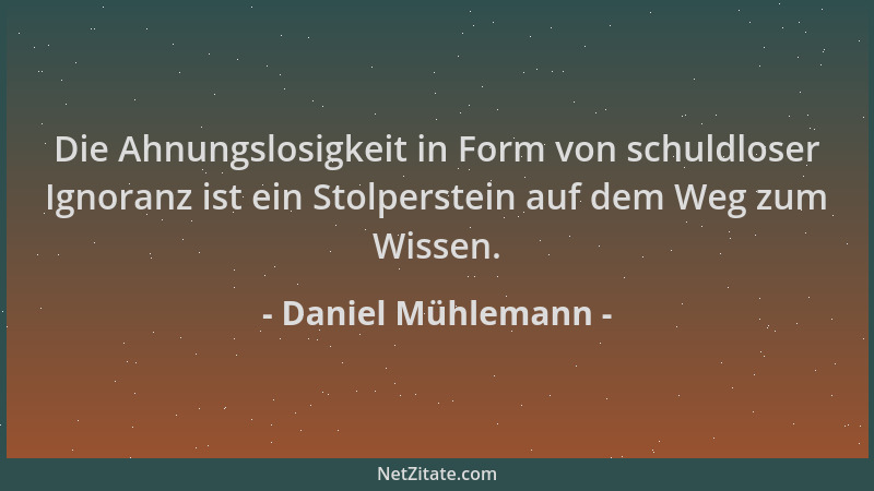 Daniel Mühlemann - Die Ahnungslosigkeit in Form von schuldloser Ignoranz ist ein Stolperstein auf dem Weg zum Wissen....