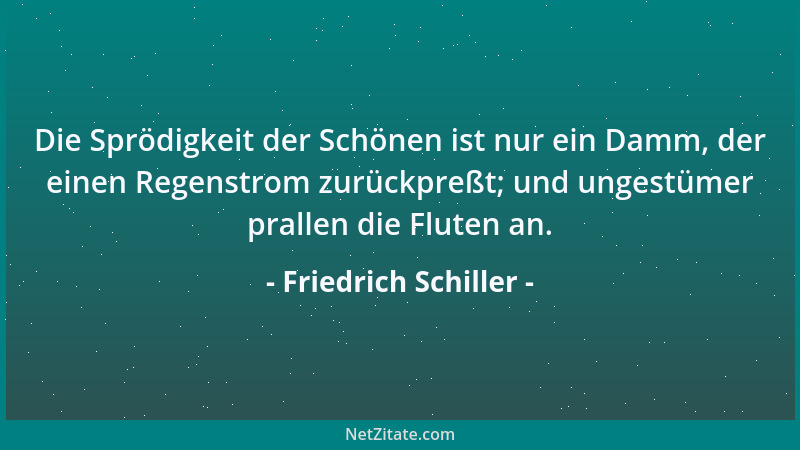 Friedrich Schiller - Die Sprödigkeit der Schönen ist nur ein Damm, der einen Regenstrom zurückpreßt; und ungestümer prallen...