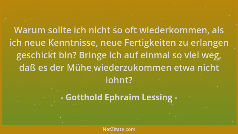 Gotthold Ephraim Lessing - Warum sollte ich nicht so oft wiederkommen, als ich neue Kenntnisse, neue Fertigkeiten zu erlang...