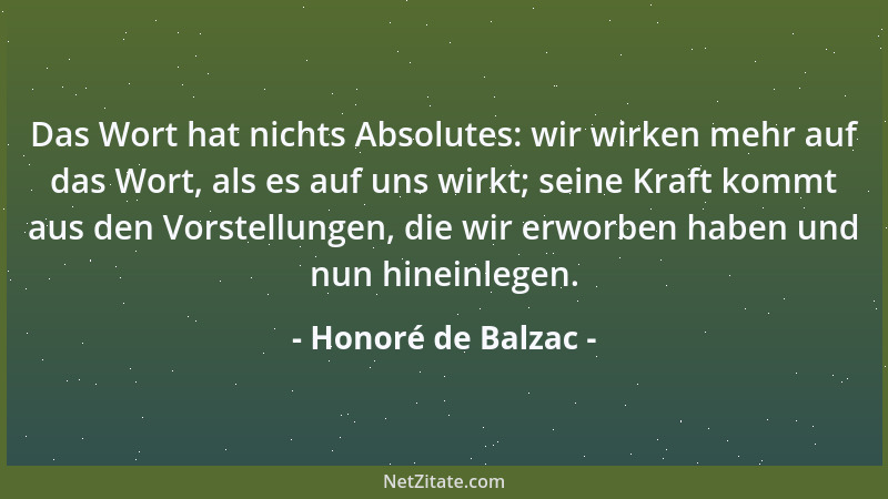 Honoré de Balzac - Das Wort hat nichts Absolutes: wir wirken mehr auf das Wort, als es auf uns wirkt; seine Kraft kommt aus...