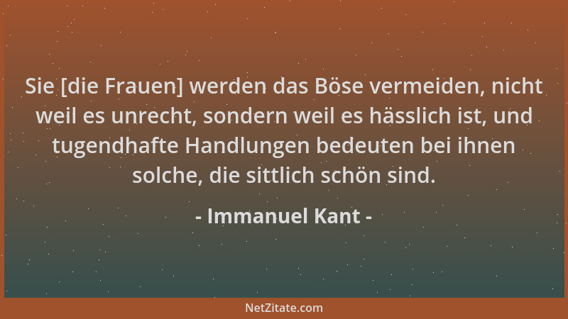 Immanuel Kant - Sie [die Frauen] werden das Böse vermeiden, nicht weil es unrecht, sondern weil es hässlich ist, und tugend...