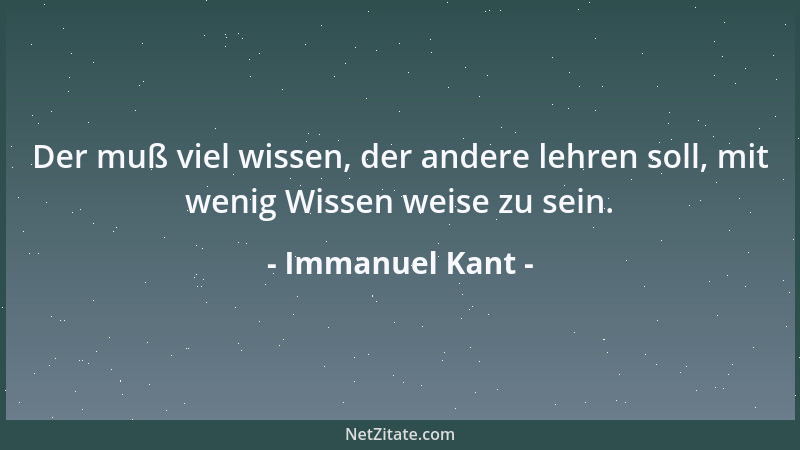 Immanuel Kant - Der muß viel wissen, der andere lehren soll, mit wenig Wissen weise zu sein....