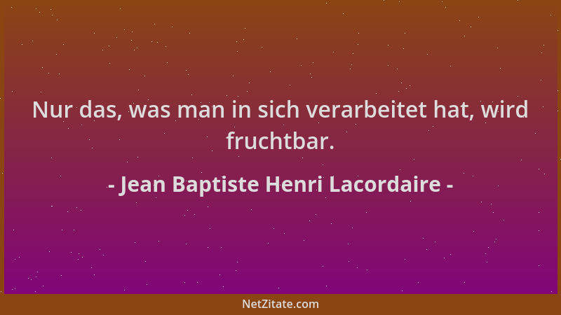 Jean Baptiste Henri Lacordaire - Nur das, was man in sich verarbeitet hat, wird fruchtbar....