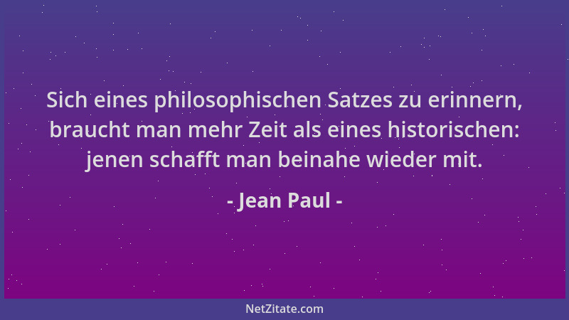 Jean Paul - Sich eines philosophischen Satzes zu erinnern, braucht man mehr Zeit als eines historischen: jenen schafft man...