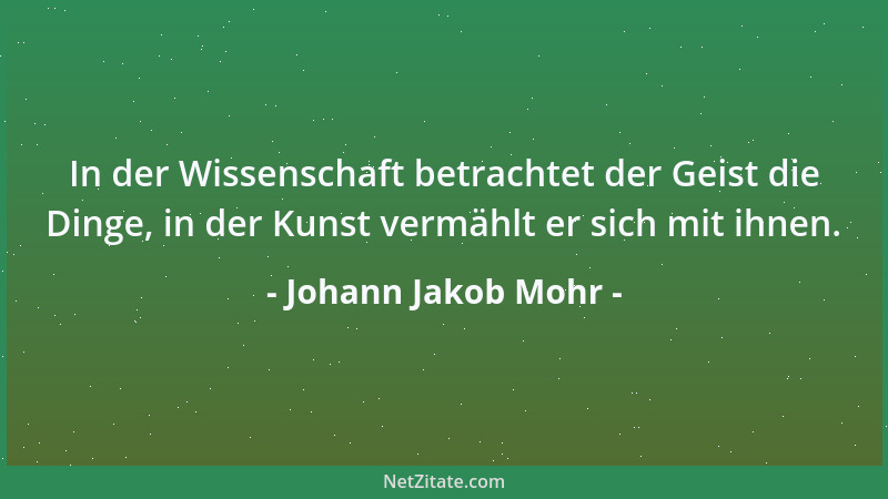 Johann Jakob Mohr - In der Wissenschaft betrachtet der Geist die Dinge, in der Kunst vermählt er sich mit ihnen....