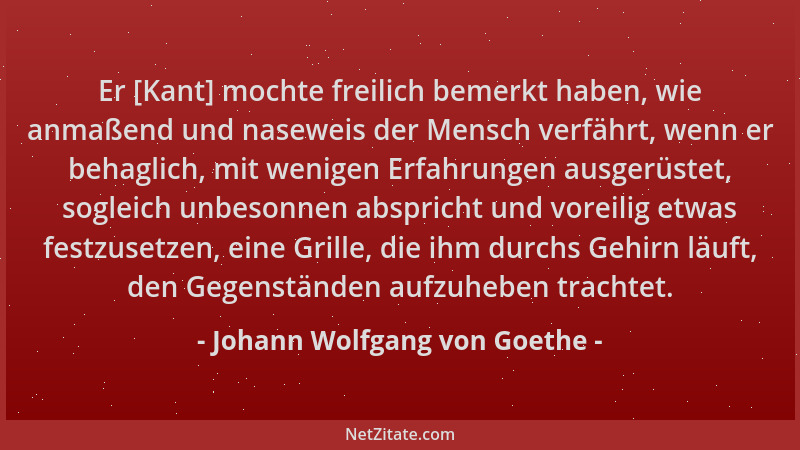 Johann Wolfgang von Goethe - Er [Kant] mochte freilich bemerkt haben, wie anmaßend und naseweis der Mensch verfährt, wenn e...