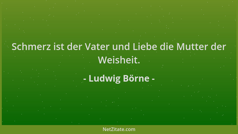 Ludwig Börne - Schmerz ist der Vater und Liebe die Mutter der Weisheit....