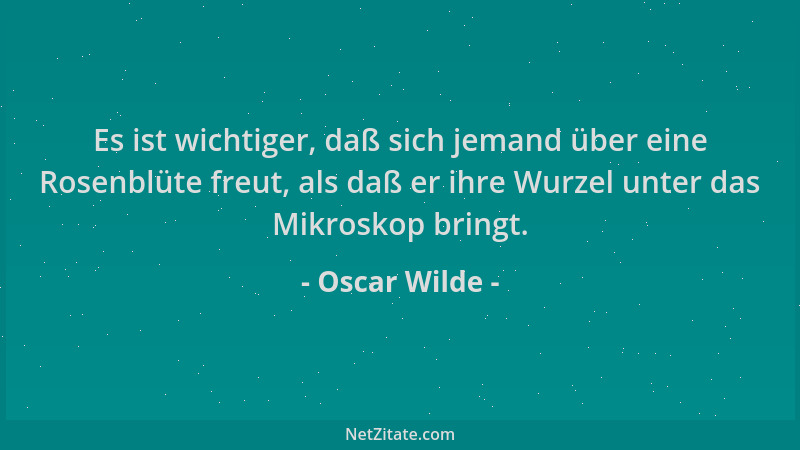 Oscar Wilde - Es ist wichtiger, daß sich jemand über eine Rosenblüte freut, als daß er ihre Wurzel unter das Mikroskop brin...