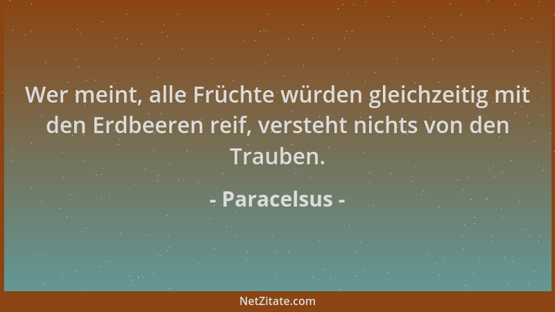 Paracelsus - Wer meint, alle Früchte würden gleichzeitig mit den Erdbeeren reif, versteht nichts von den Trauben....