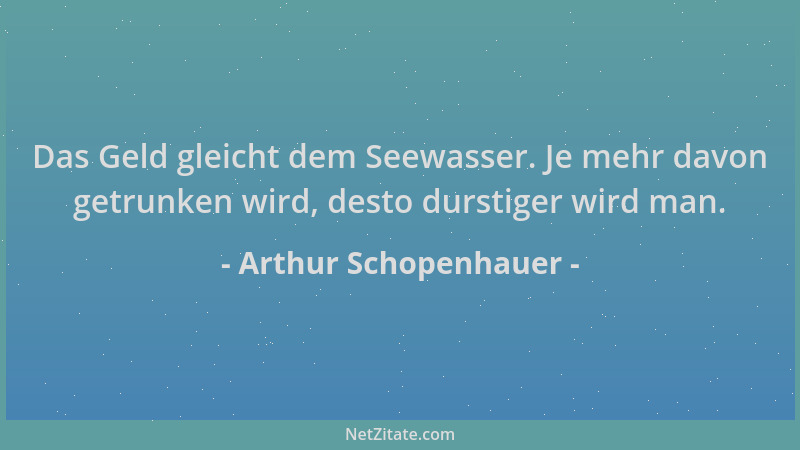 Arthur Schopenhauer - Das Geld gleicht dem Seewasser. Je mehr davon getrunken wird, desto durstiger wird man....