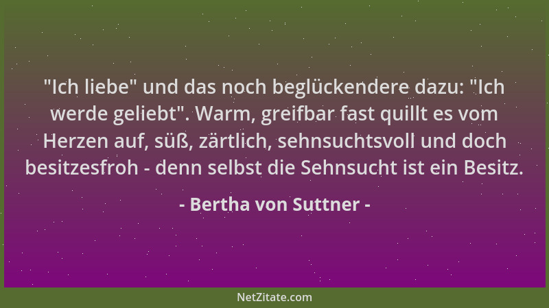Bertha von Suttner -  "Ich liebe " und das noch beglückendere dazu:  "Ich werde geliebt ". Warm, greifbar fast quillt es vom He...