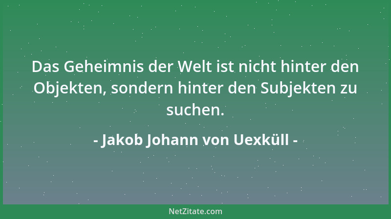Jakob Johann von Uexküll - Das Geheimnis der Welt ist nicht hinter den Objekten, sondern hinter den Subjekten zu suchen....