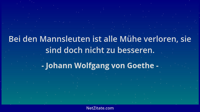 Johann Wolfgang von Goethe - Bei den Mannsleuten ist alle Mühe verloren, sie sind doch nicht zu besseren....