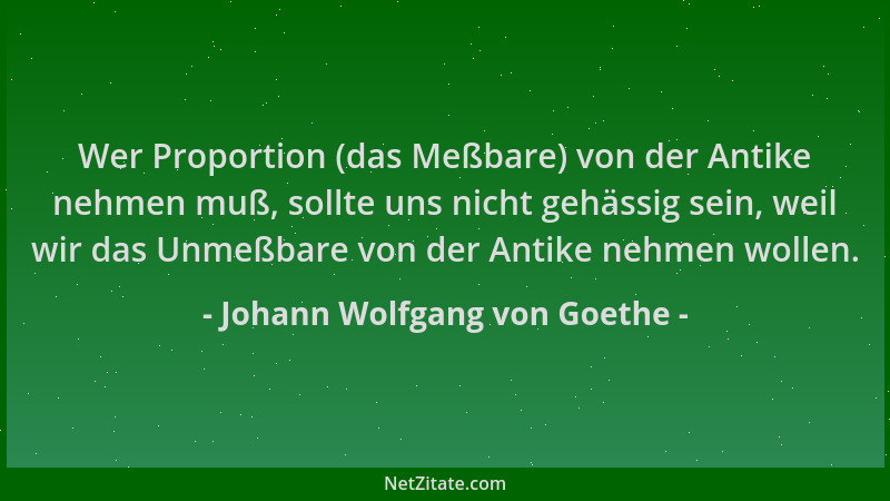 Johann Wolfgang von Goethe - Wer Proportion (das Meßbare) von der Antike nehmen muß, sollte uns nicht gehässig sein, weil w...