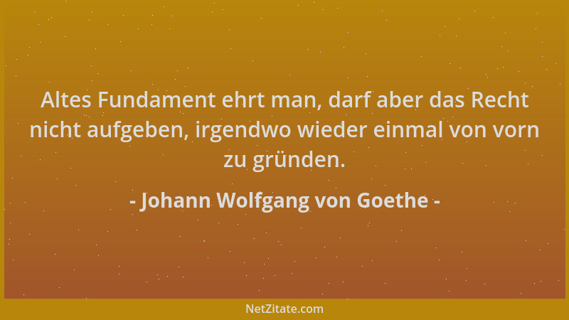 Johann Wolfgang von Goethe - Altes Fundament ehrt man, darf aber das Recht nicht aufgeben, irgendwo wieder einmal von vorn...