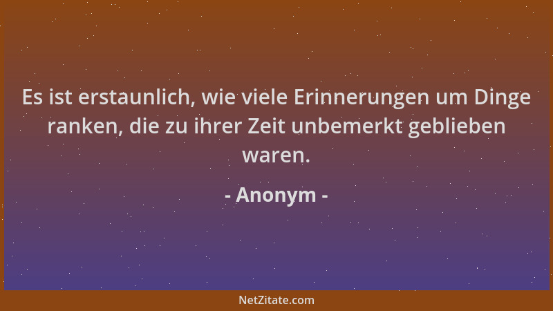 Anonym - Es ist erstaunlich, wie viele Erinnerungen um Dinge ranken, die zu ihrer Zeit unbemerkt geblieben waren....