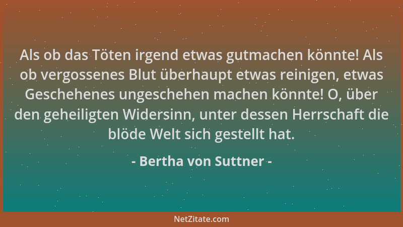 Bertha von Suttner - Als ob das Töten irgend etwas gutmachen könnte! Als ob vergossenes Blut überhaupt etwas reinigen, etwa...