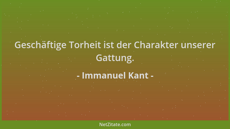 Immanuel Kant - Geschäftige Torheit ist der Charakter unserer Gattung....