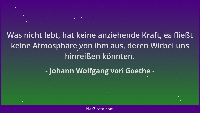 Johann Wolfgang von Goethe - Was nicht lebt, hat keine anziehende Kraft, es fließt keine Atmosphäre von ihm aus, deren Wirb...