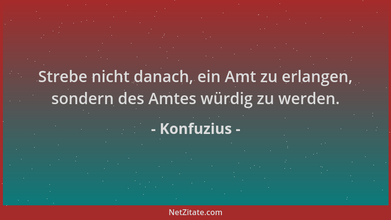 Konfuzius - Strebe nicht danach, ein Amt zu erlangen, sondern des Amtes würdig zu werden....