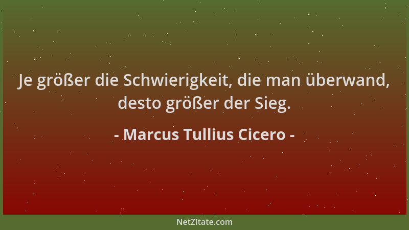 Marcus Tullius Cicero - Je größer die Schwierigkeit, die man überwand, desto größer der Sieg....