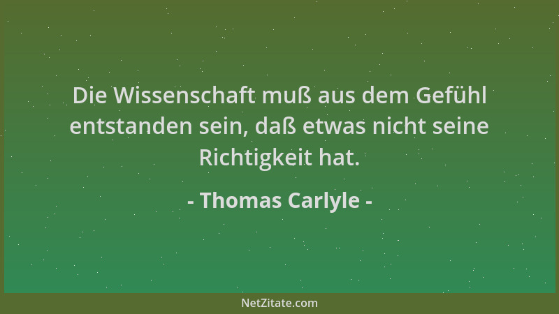 Thomas Carlyle - Die Wissenschaft muß aus dem Gefühl entstanden sein, daß etwas nicht seine Richtigkeit hat....