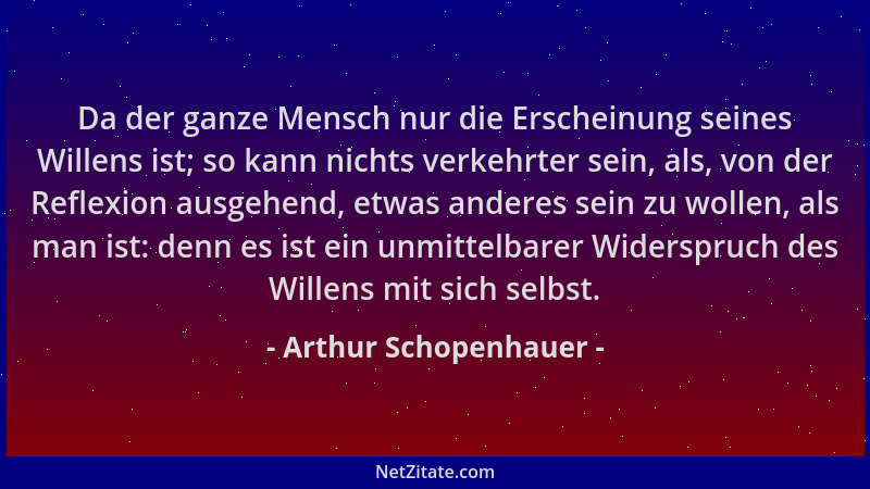 Arthur Schopenhauer - Da der ganze Mensch nur die Erscheinung seines Willens ist; so kann nichts verkehrter sein, als, von...