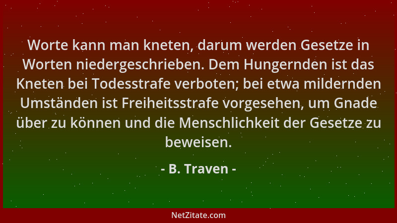 B. Traven - Worte kann man kneten, darum werden Gesetze in Worten niedergeschrieben. Dem Hungernden ist das Kneten bei Tode...