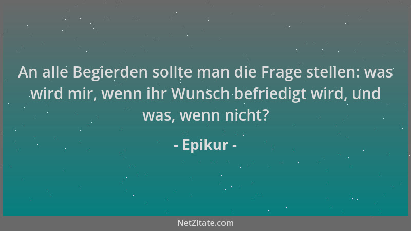 Epikur - An alle Begierden sollte man die Frage stellen: was wird mir, wenn ihr Wunsch befriedigt wird, und was, wenn nicht...
