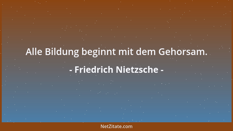 Friedrich Nietzsche - Alle Bildung beginnt mit dem Gehorsam....