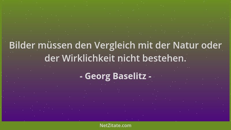 Georg Baselitz - Bilder müssen den Vergleich mit der Natur oder der Wirklichkeit nicht bestehen....