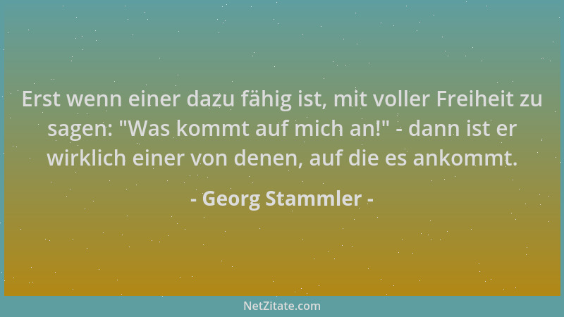 Georg Stammler - Erst wenn einer dazu fähig ist, mit voller Freiheit zu sagen:  "Was kommt auf mich an! " - dann ist er wirkl...