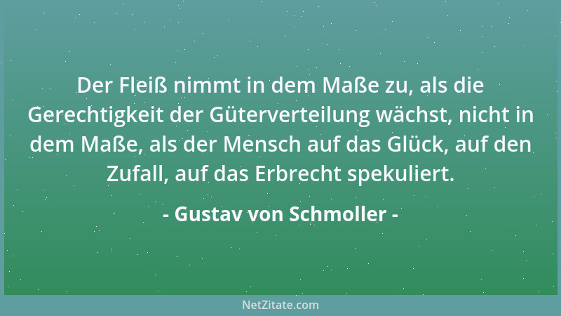 Gustav von Schmoller - Der Fleiß nimmt in dem Maße zu, als die Gerechtigkeit der Güterverteilung wächst, nicht in dem Maße,...