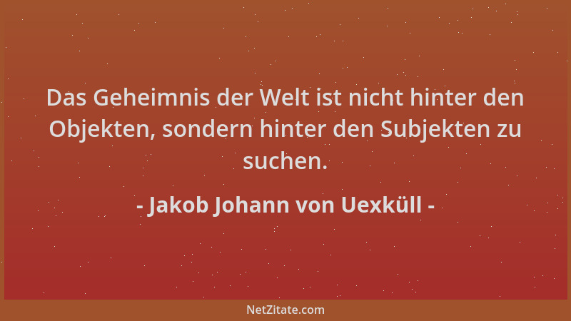 Jakob Johann von Uexküll - Das Geheimnis der Welt ist nicht hinter den Objekten, sondern hinter den Subjekten zu suchen....
