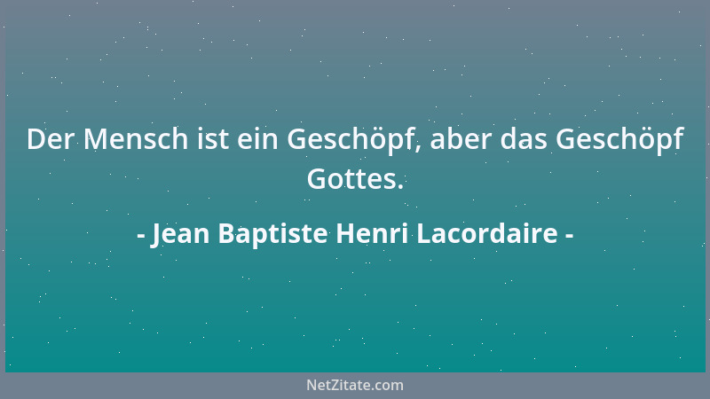Jean Baptiste Henri Lacordaire - Der Mensch ist ein Geschöpf, aber das Geschöpf Gottes....