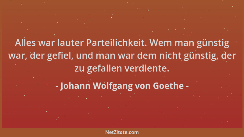 Johann Wolfgang von Goethe - Alles war lauter Parteilichkeit. Wem man günstig war, der gefiel, und man war dem nicht günsti...
