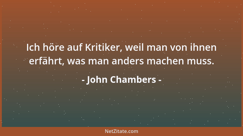 John Chambers - Ich höre auf Kritiker, weil man von ihnen erfährt, was man anders machen muss....