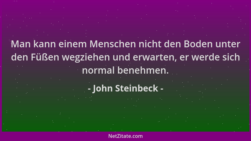 John Steinbeck - Man kann einem Menschen nicht den Boden unter den Füßen wegziehen und erwarten, er werde sich normal beneh...