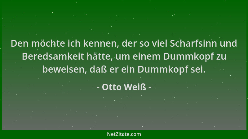 Otto Weiß - Den möchte ich kennen, der so viel Scharfsinn und Beredsamkeit hätte, um einem Dummkopf zu beweisen, daß er ein...