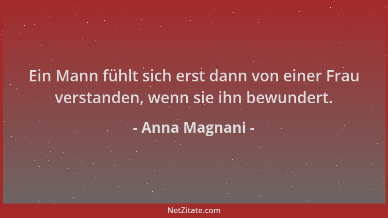 Anna Magnani - Ein Mann fühlt sich erst dann von einer Frau verstanden, wenn sie ihn bewundert....