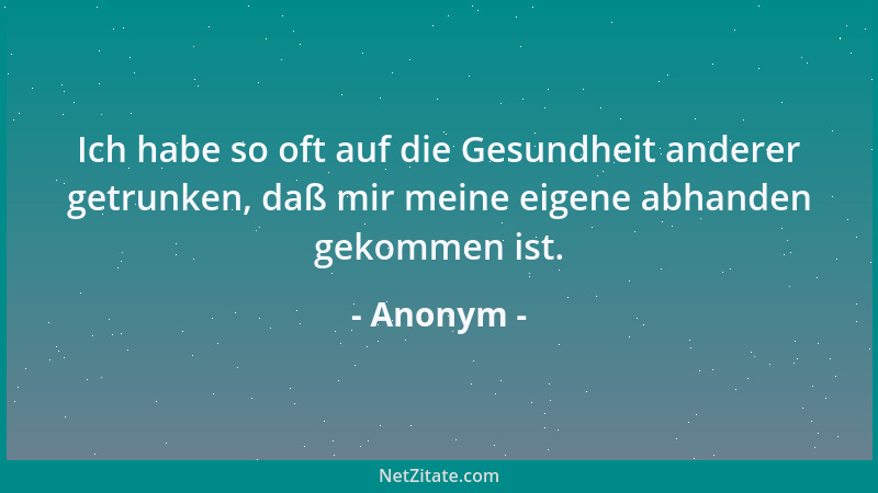 Anonym - Ich habe so oft auf die Gesundheit anderer getrunken, daß mir meine eigene abhanden gekommen ist....