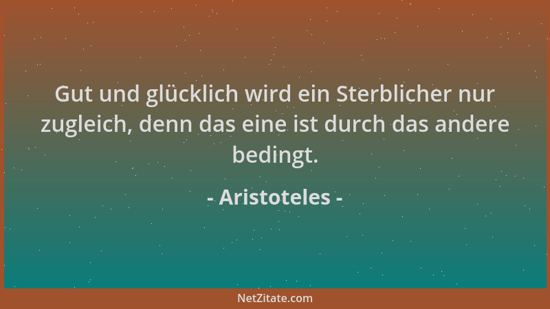 Aristoteles - Gut und glücklich wird ein Sterblicher nur zugleich, denn das eine ist durch das andere bedingt....