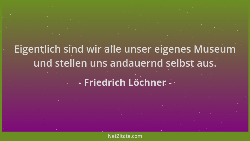 Friedrich Löchner - Eigentlich sind wir alle unser eigenes Museum und stellen uns andauernd selbst aus....