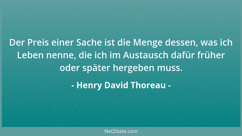 Henry David Thoreau - Der Preis einer Sache ist die Menge dessen, was ich Leben nenne, die ich im Austausch dafür früher od...