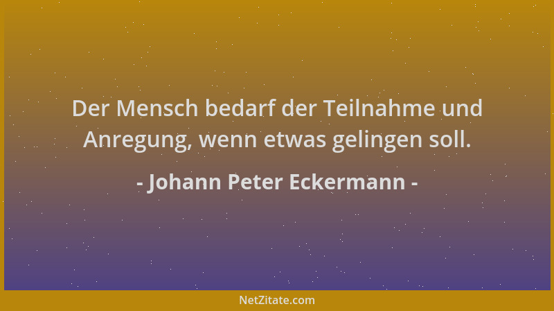 Johann Peter Eckermann - Der Mensch bedarf der Teilnahme und Anregung, wenn etwas gelingen soll....