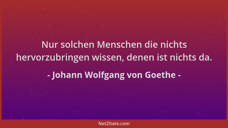Johann Wolfgang von Goethe - Nur solchen Menschen die nichts hervorzubringen wissen, denen ist nichts da....