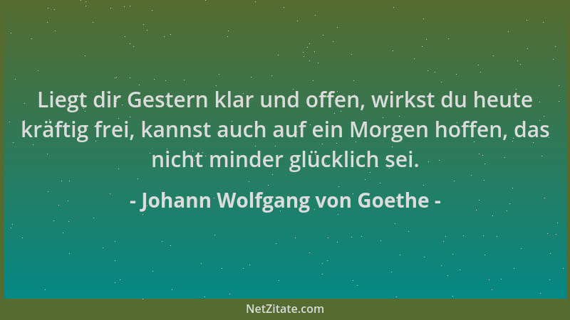 Johann Wolfgang von Goethe - Liegt dir Gestern klar und offen, wirkst du heute kräftig frei, kannst auch auf ein Morgen hof...