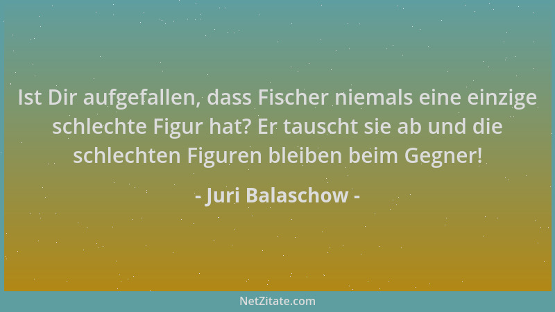 Juri Balaschow - Ist Dir aufgefallen, dass Fischer niemals eine einzige schlechte Figur hat? Er tauscht sie ab und die schl...