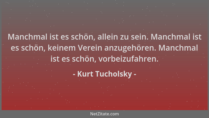 Kurt Tucholsky - Manchmal ist es schön, allein zu sein. Manchmal ist es schön, keinem Verein anzugehören. Manchmal ist es s...